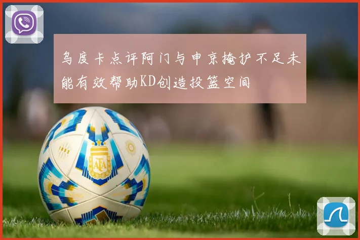乌度卡点评阿门与申京掩护不足未能有效帮助KD创造投篮空间
