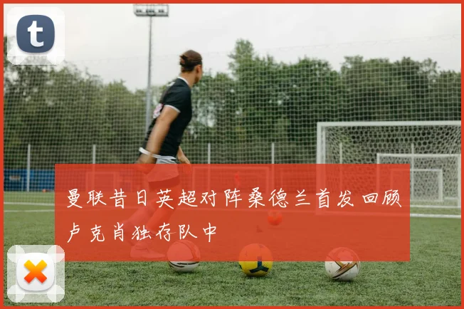 曼联昔日英超对阵桑德兰首发回顾卢克肖独存队中