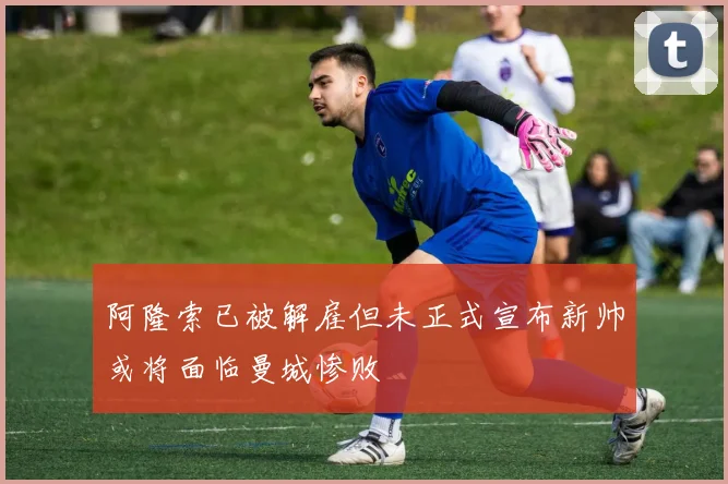 阿隆索已被解雇但未正式宣布新帅或将面临曼城惨败