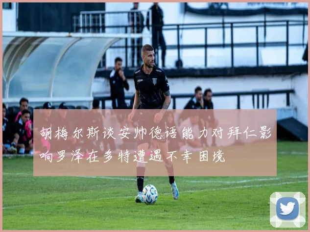 胡梅尔斯谈安帅德语能力对拜仁影响罗泽在多特遭遇不幸困境