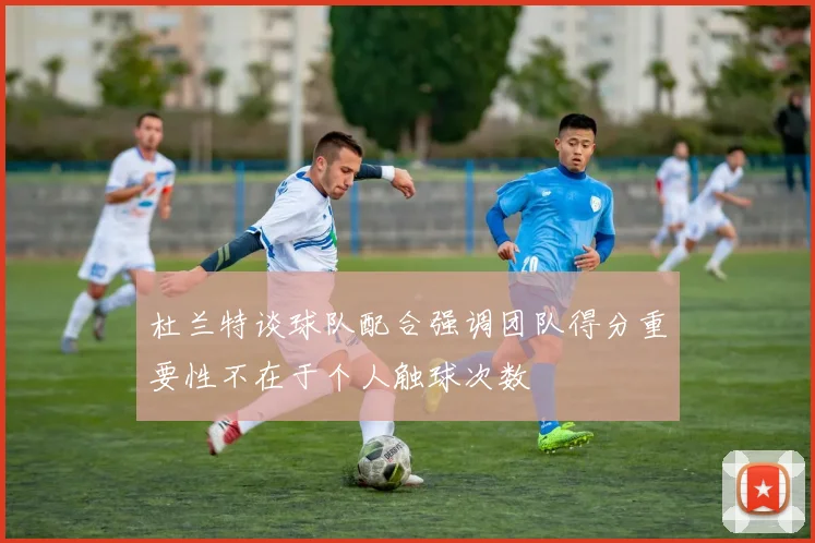 杜兰特谈球队配合强调团队得分重要性不在于个人触球次数