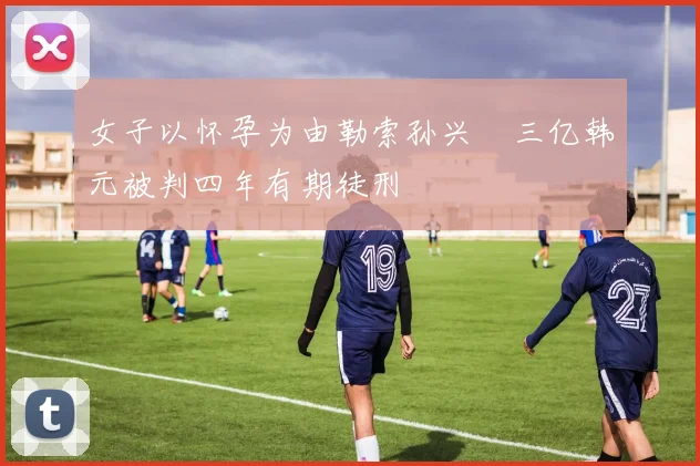 女子以怀孕为由勒索孙兴慜三亿韩元被判四年有期徒刑