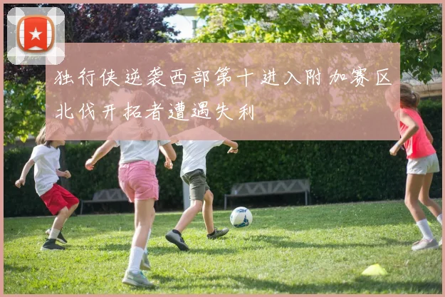 独行侠逆袭西部第十进入附加赛区北伐开拓者遭遇失利