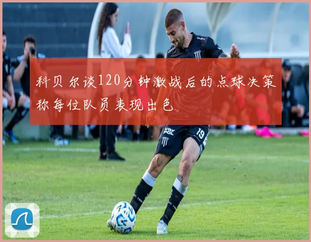 科贝尔谈120分钟激战后的点球决策称每位队员表现出色