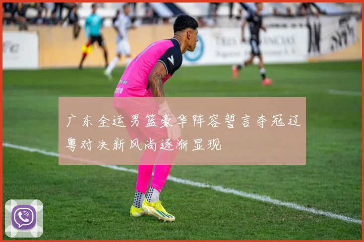广东全运男篮豪华阵容誓言夺冠辽粤对决新风尚逐渐显现