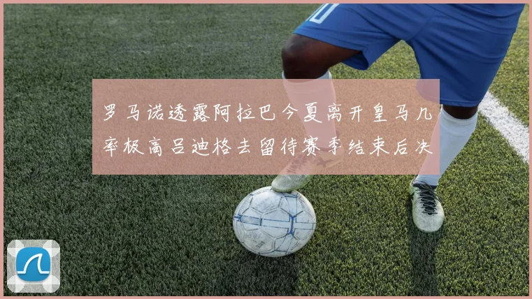 罗马诺透露阿拉巴今夏离开皇马几率极高吕迪格去留待赛季结束后决定