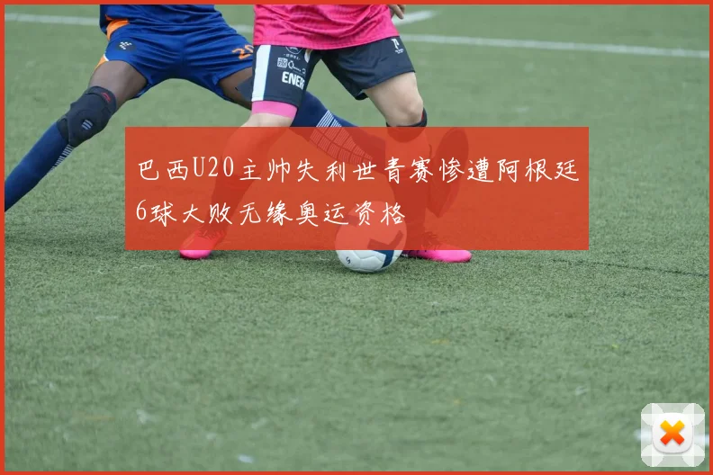 巴西U20主帅失利世青赛惨遭阿根廷6球大败无缘奥运资格