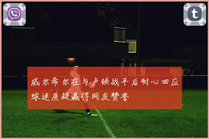 威尔希尔在与卢顿战平后耐心回应球迷质疑赢得网友赞誉