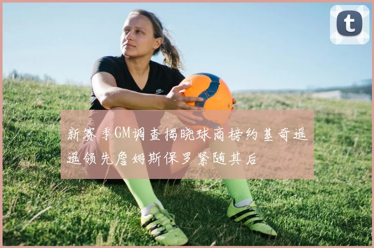 新赛季GM调查揭晓球商榜约基奇遥遥领先詹姆斯保罗紧随其后