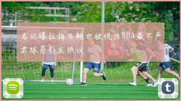 名记曝拉梅洛鲍尔被视为NBA最不严肃球员引发热议