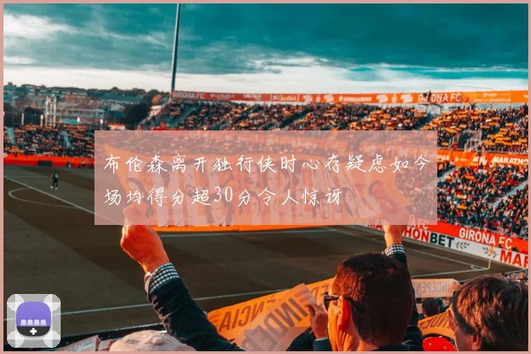 布伦森离开独行侠时心存疑虑如今场均得分超30分令人惊讶