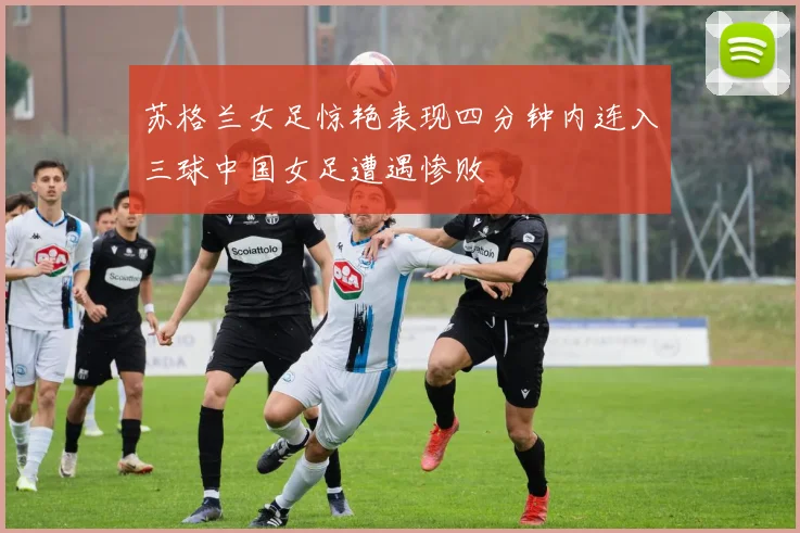 苏格兰女足惊艳表现四分钟内连入三球中国女足遭遇惨败