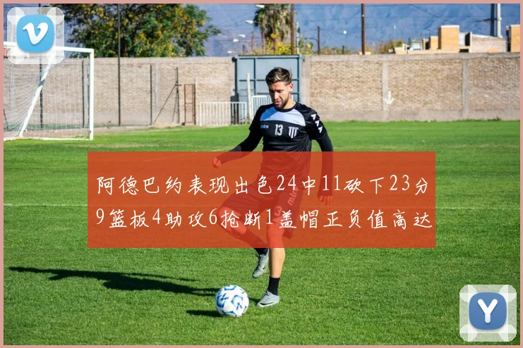 阿德巴约表现出色24中11砍下23分9篮板4助攻6抢断1盖帽正负值高达22