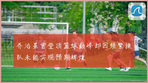 乔治虽曾登顶篮球巅峰却因频繁换队未能实现预期辉煌