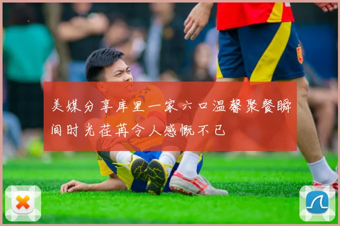 美媒分享库里一家六口温馨聚餐瞬间时光荏苒令人感慨不已