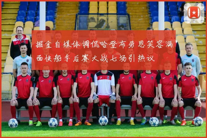 掘金自媒体调侃哈登布劳恩笑容满面快船季后赛大战七场引热议