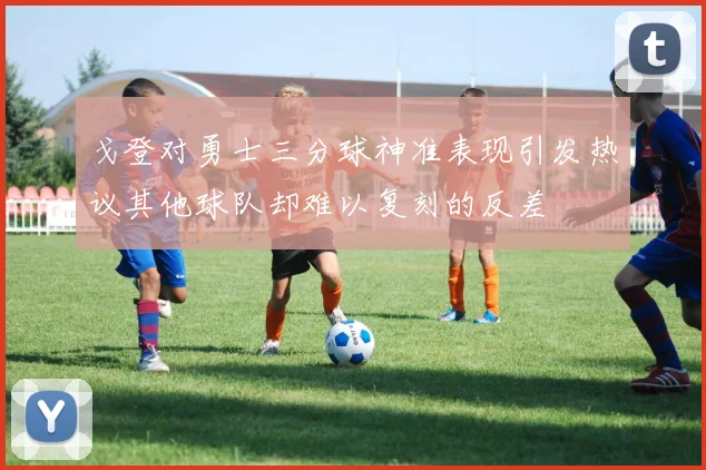戈登对勇士三分球神准表现引发热议其他球队却难以复刻的反差